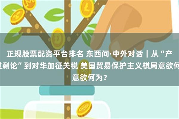 正规股票配资平台排名 东西问·中外对话｜从“产能过剩论”到对华加征关税 美国贸易保护主义棋局意欲何为？