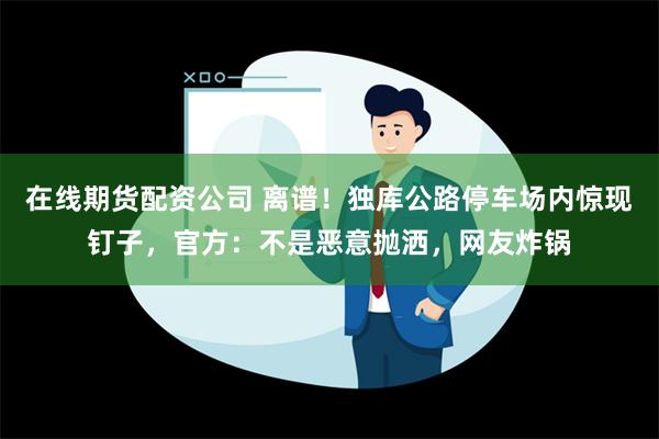 在线期货配资公司 离谱！独库公路停车场内惊现钉子，官方：不是恶意抛洒，网友炸锅