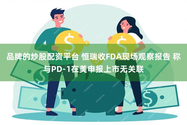 品牌的炒股配资平台 恒瑞收FDA现场观察报告 称与PD-1在美申报上市无关联