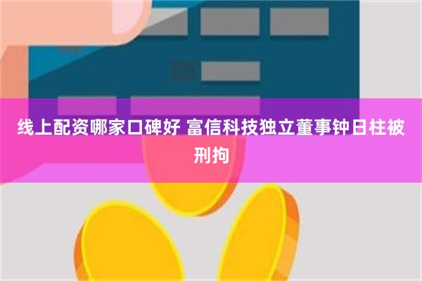 线上配资哪家口碑好 富信科技独立董事钟日柱被刑拘