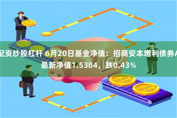 配资炒股杠杆 6月20日基金净值：招商安本增利债券A最新净值1.5384，跌0.43%