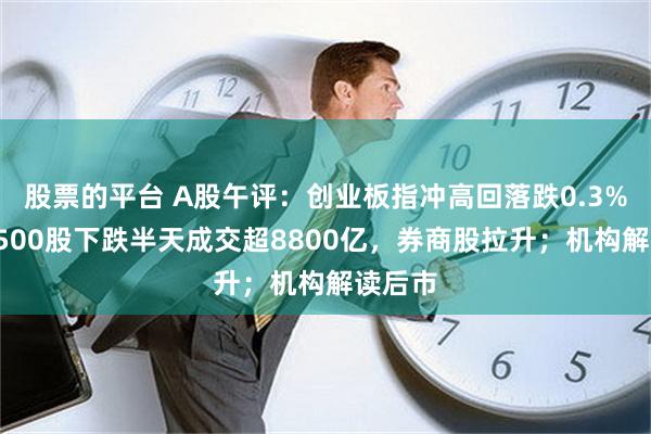 股票的平台 A股午评：创业板指冲高回落跌0.3%，近4500股下跌半天成交超8800亿，券商股拉升；机构解读后市