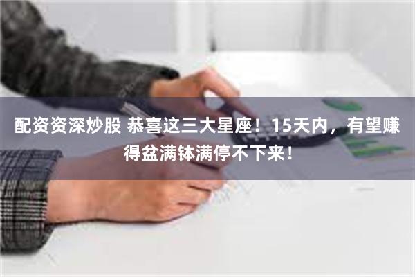 配资资深炒股 恭喜这三大星座！15天内，有望赚得盆满钵满停不下来！