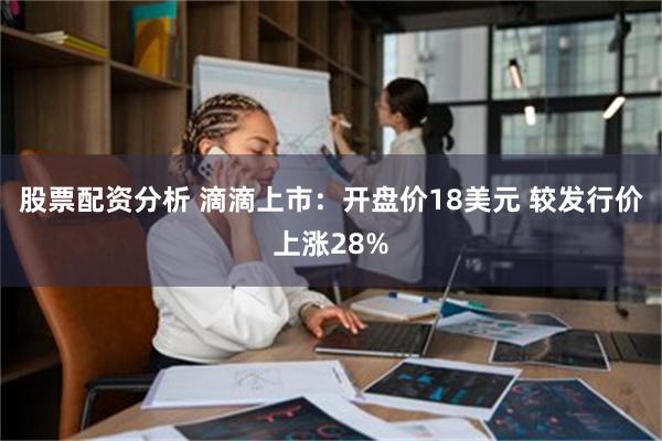 股票配资分析 滴滴上市：开盘价18美元 较发行价上涨28%