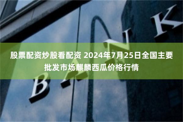 股票配资炒股看配资 2024年7月25日全国主要批发市场麒麟西瓜价格行情