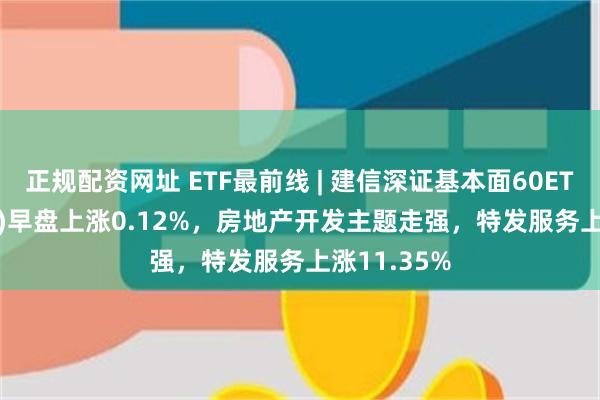 正规配资网址 ETF最前线 | 建信深证基本面60ETF(159916)早盘上涨0.12%，房地产开发主题走强，特发服务上涨11.35%