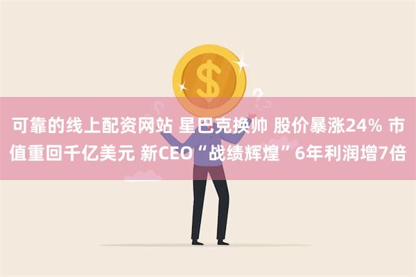 可靠的线上配资网站 星巴克换帅 股价暴涨24% 市值重回千亿美元 新CEO“战绩辉煌”6年利润增7倍