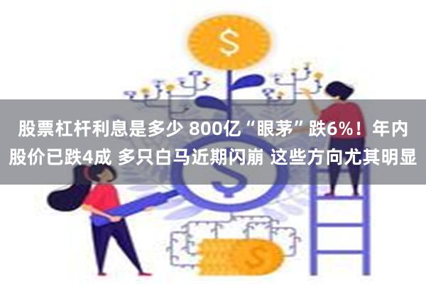 股票杠杆利息是多少 800亿“眼茅”跌6%！年内股价已跌4成 多只白马近期闪崩 这些方向尤其明显