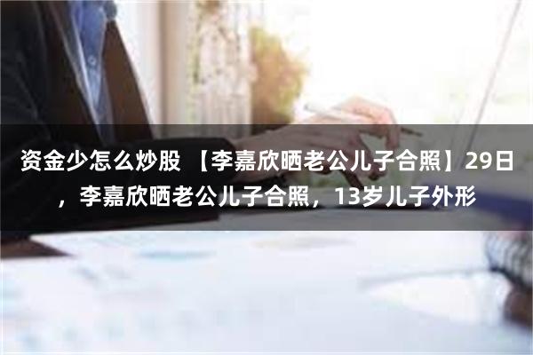 资金少怎么炒股 【李嘉欣晒老公儿子合照】29日，李嘉欣晒老公儿子合照，13岁儿子外形