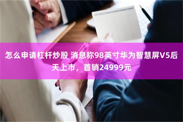 怎么申请杠杆炒股 消息称98英寸华为智慧屏V5后天上市，首销24999元