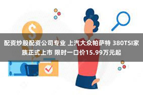 配资炒股配资公司专业 上汽大众帕萨特 380TSI家族正式上市 限时一口价15.99万元起